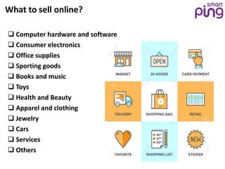 What to sell online?
 Computer hardware and software
 Consumer electronics
 Office supplies
 Sporting goods
 Books and music
 Toys
 Health and Beauty
 Apparel and clothing
 Jewelry
 Cars
 Services
 Others
 