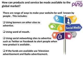 How can products and service be made available to the
global market?
There are range of ways to make your website be well known by
people . This includes:
 Using banners on other sites to
advertise.
 Using word of mouth.
 Using social networking sites to advertise
such as Twitter or Facebook to alert people when
new product is available .
 If the funds are available use Television
advertisement and Radio advertisement.
 
