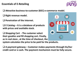 Essentials of E-Retailing
 Attractive business-to-customer (B2C) e-commerce model.
 Right revenue model.
 Penetration of the Internet.
 E Catalog – It is a database of products
with prices and available stock.
 Shopping Cart - The customer select
their goodies and fill shopping cart. Finally,
as in real store , at the time of checkout, the
system calculates the price to be paid for the products.
 A payment gateway – Customer makes payments through his/her
credit card or e-cash. The payment mechanism must be fully secure.
 