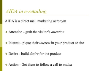 AIDA in e-retailing
AIDA is a direct mail marketing acronym
❖ Attention - grab the visitor’s attention
❖ Interest - pique their interest in your product or site
❖ Desire - build desire for the product
❖ Action - Get them to follow a call to action
 