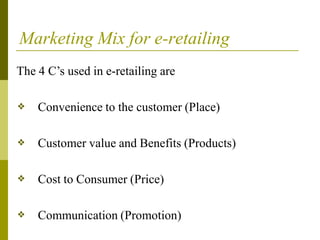 Marketing Mix for e-retailing
The 4 C’s used in e-retailing are
❖ Convenience to the customer (Place)
❖ Customer value and Benefits (Products)
❖ Cost to Consumer (Price)
❖ Communication (Promotion)
 