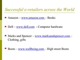 Successful e-retailers across the World
Amazon – www.amazon.com – Books
Dell – www.dell.com - Computer hardware
Marks and Spencer – www.marksandspencer.com –
Clothing, gifts
Boots – www.wellbeing.com – High street Boots
 