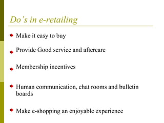 Do’s in e-retailing
Make it easy to buy
Provide Good service and aftercare
Membership incentives
Human communication, chat rooms and bulletin
boards
Make e-shopping an enjoyable experience
 