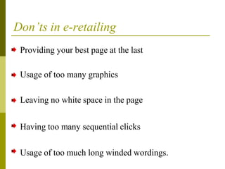 Don’ts in e-retailing
Providing your best page at the last
Usage of too many graphics
Leaving no white space in the page
Having too many sequential clicks
Usage of too much long winded wordings.
 