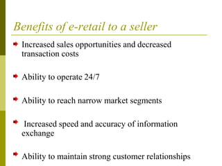 Benefits of e-retail to a seller
Increased sales opportunities and decreased
transaction costs
Ability to operate 24/7
Ability to reach narrow market segments
Increased speed and accuracy of information
exchange
Ability to maintain strong customer relationships
 
