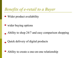 Benefits of e-retail to a Buyer
Wider product availability
wider buying options
Ability to shop 24/7 and easy comparison shopping
Quick delivery of digital products
Ability to create a one-on-one relationship
 