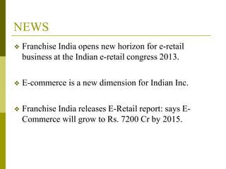 NEWS
❖ Franchise India opens new horizon for e-retail
business at the Indian e-retail congress 2013.
❖ E-commerce is a new dimension for Indian Inc.
❖ Franchise India releases E-Retail report: says E-
Commerce will grow to Rs. 7200 Cr by 2015.
 