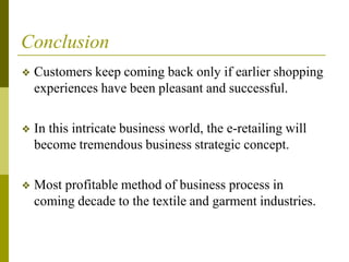 Conclusion
❖ Customers keep coming back only if earlier shopping
experiences have been pleasant and successful.
❖ In this intricate business world, the e-retailing will
become tremendous business strategic concept.
❖ Most profitable method of business process in
coming decade to the textile and garment industries.
 