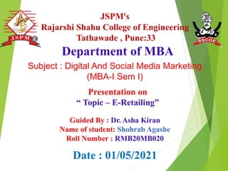 JSPM’s
Rajarshi Shahu College of Engineering
Tathawade , Pune:33
Presentation on
“ Topic – E-Retailing”
Department of MBA
Date : 01/05/2021
Guided By : Dr. Asha Kiran
Name of student: Shohrab Agashe
Roll Number : RMB20MB020
Subject : Digital And Social Media Marketing
(MBA-I Sem I)
 