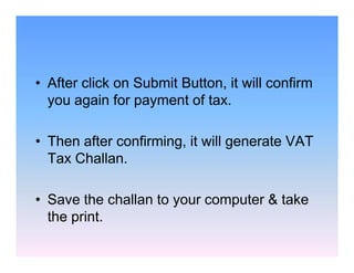 • After click on Submit Button, it will confirm
you again for payment of tax.
• Then after confirming, it will generate VAT
Tax Challan.
• Save the challan to your computer & take
the print.

 