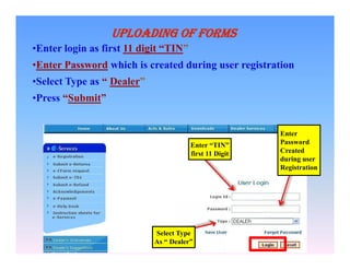 UPLOADING OF FORMS
•Enter login as first 11 digit “TIN”
•Enter Password which is created during user registration
•Select Type as “ Dealer”
•Press “Submit”

Enter “TIN”
first 11 Digit

Select Type
As “ Dealer”

Enter
Password
Created
during user
Registration

 