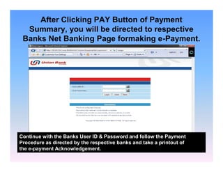 After Clicking PAY Button of Payment
Summary, you will be directed to respective
Banks Net Banking Page formaking e-Payment.

Continue with the Banks User ID & Password and follow the Payment
Procedure as directed by the respective banks and take a printout of
the e-payment Acknowledgement.

 