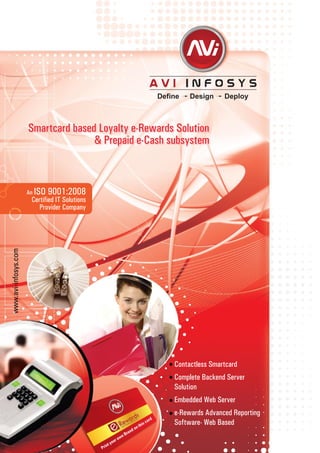Contactless Smartcard
Complete Backend Server
Solution
Embedded Web Server
e-Rewards Advanced Reporting
Software- Web Based
www.avi-infosys.com
Smartcard based Loyalty e-Rewards Solution
& Prepaid e-Cash subsystem
Print your own Brand on this card
An ISO 9001:2008
Certified IT Solutions
Provider Company
 