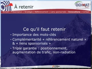 Ce qu’il faut retenir Importance des mots-clés Complémentarité « référencement naturel » & « liens sponsorisés » Triple garantie : positionnement, augmentation de trafic, non-radiation À retenir Accueil | Présentation | Stratégie |   Référencement | Liens sponsorisés |  Innovations  | Contact 