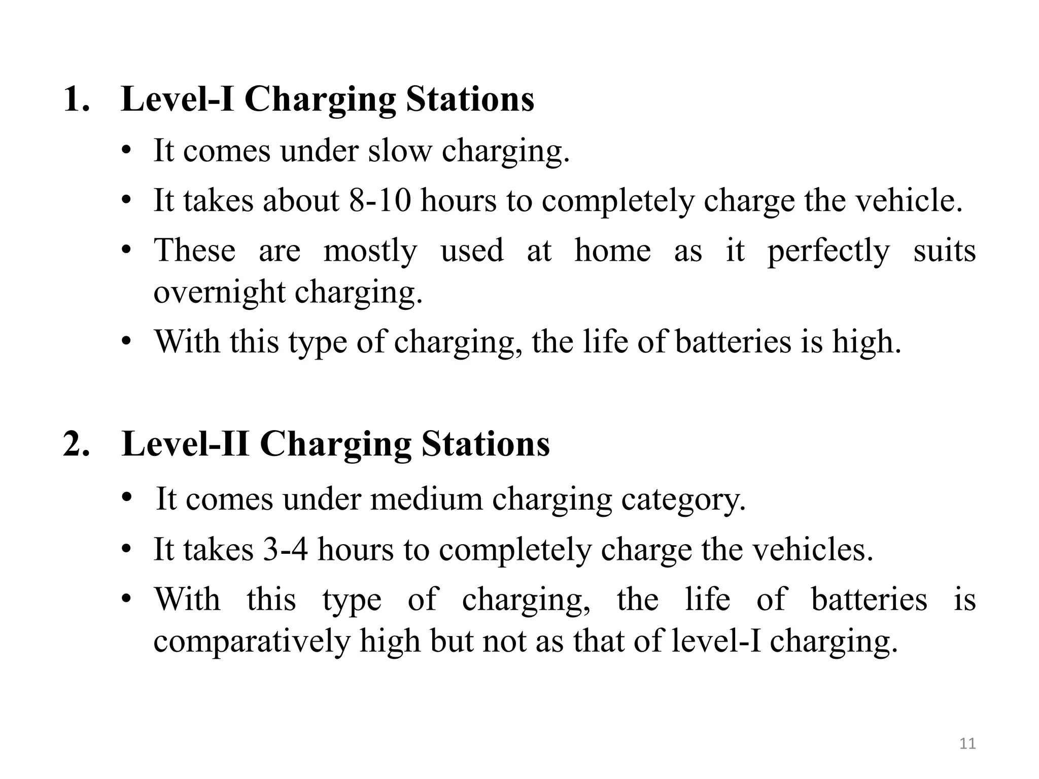 1. Level-I Charging Stations
• It comes under slow charging.
• It takes about 8-10 hours to completely charge the vehicle.
• These are mostly used at home as it perfectly suits
overnight charging.
• With this type of charging, the life of batteries is high.
2. Level-II Charging Stations
• It comes under medium charging category.
• It takes 3-4 hours to completely charge the vehicles.
• With this type of charging, the life of batteries is
comparatively high but not as that of level-I charging.
11
 