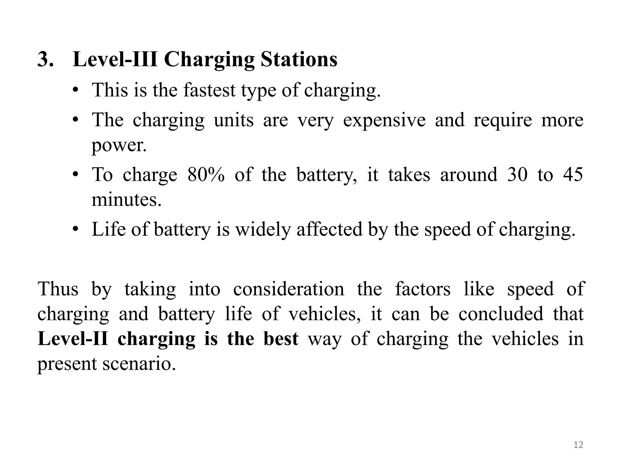3. Level-III Charging Stations
• This is the fastest type of charging.
• The charging units are very expensive and require more
power.
• To charge 80% of the battery, it takes around 30 to 45
minutes.
• Life of battery is widely affected by the speed of charging.
Thus by taking into consideration the factors like speed of
charging and battery life of vehicles, it can be concluded that
Level-II charging is the best way of charging the vehicles in
present scenario.
12
 