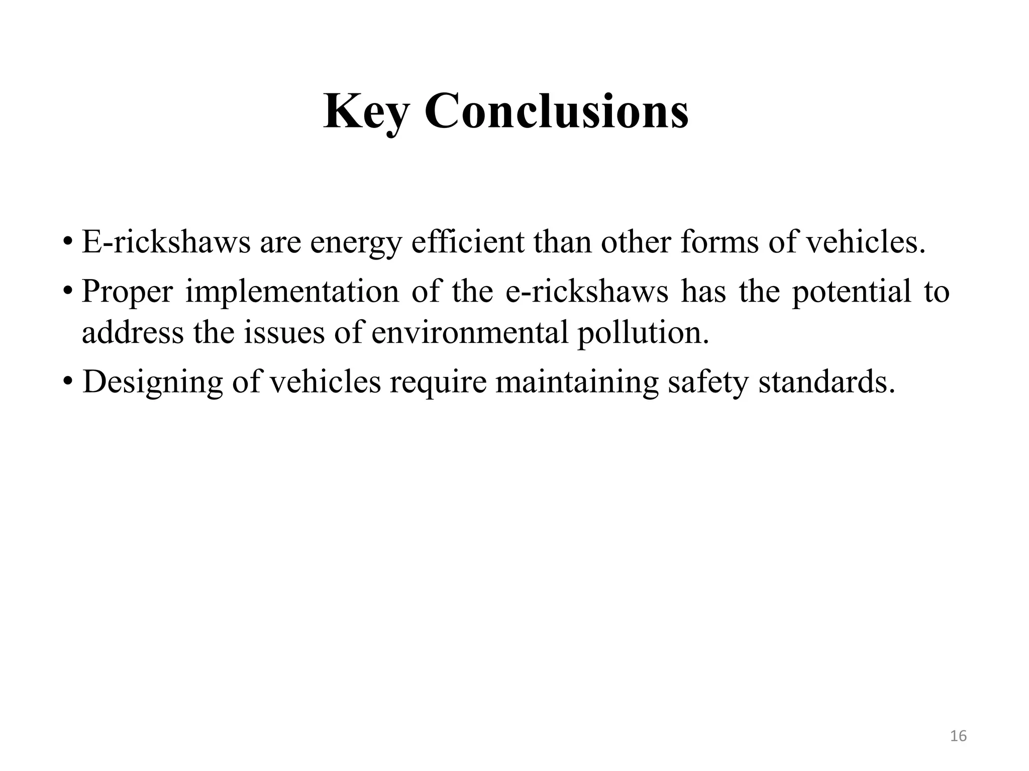 Key Conclusions
• E-rickshaws are energy efficient than other forms of vehicles.
• Proper implementation of the e-rickshaws has the potential to
address the issues of environmental pollution.
• Designing of vehicles require maintaining safety standards.
16
 