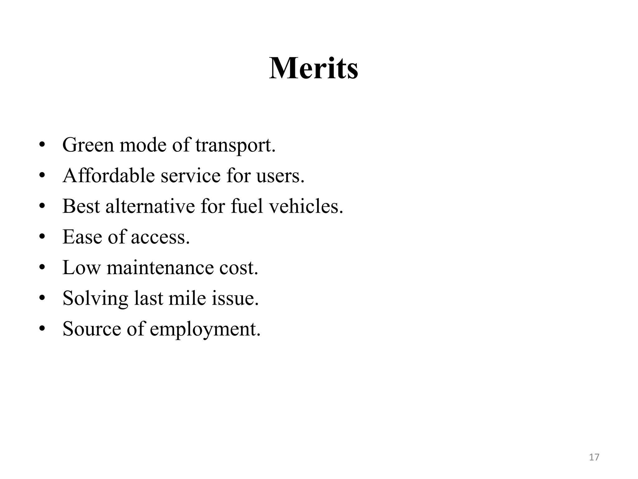 Merits
• Green mode of transport.
• Affordable service for users.
• Best alternative for fuel vehicles.
• Ease of access.
• Low maintenance cost.
• Solving last mile issue.
• Source of employment.
17
 