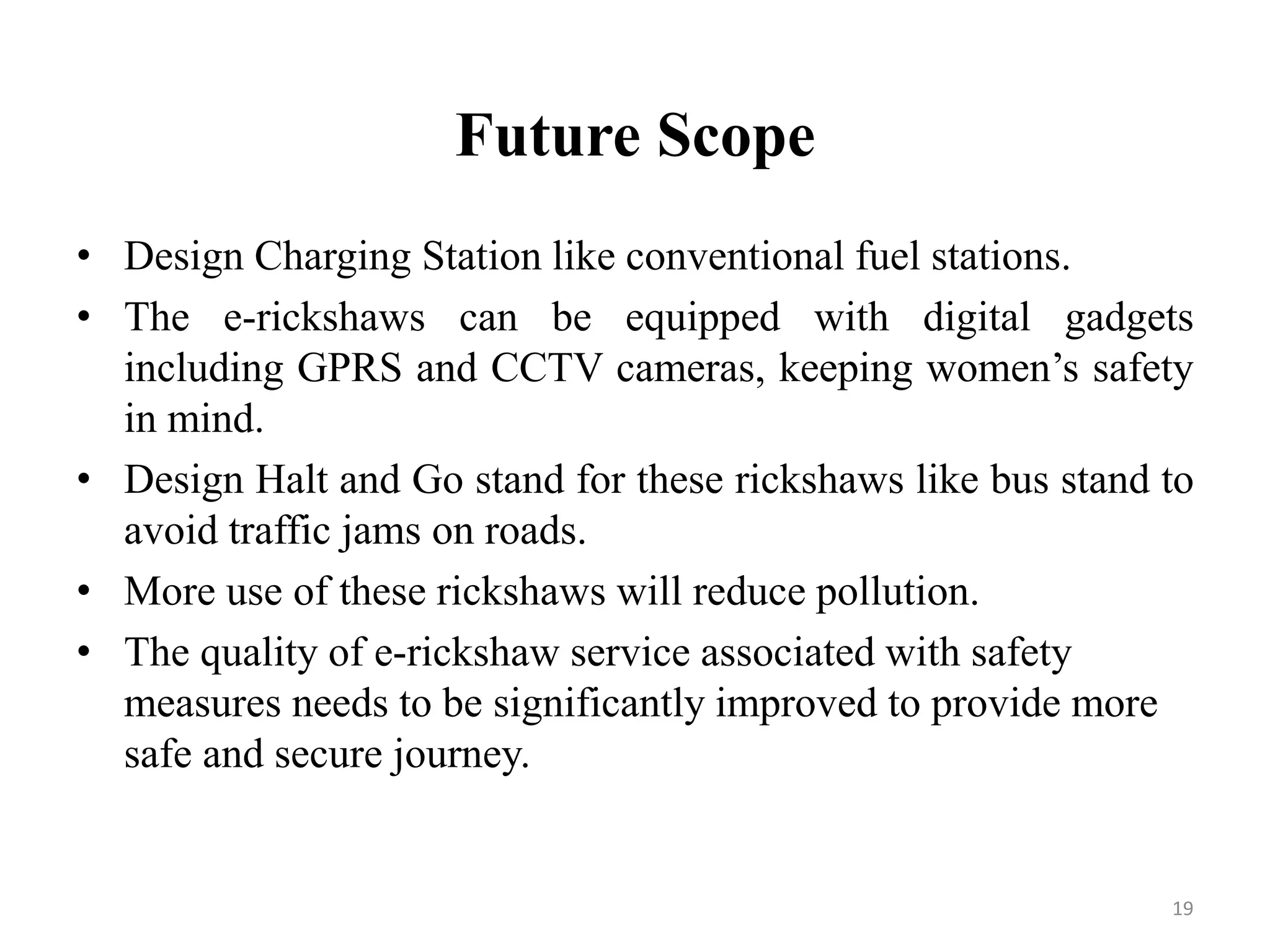 Future Scope
• Design Charging Station like conventional fuel stations.
• The e-rickshaws can be equipped with digital gadgets
including GPRS and CCTV cameras, keeping women’s safety
in mind.
• Design Halt and Go stand for these rickshaws like bus stand to
avoid traffic jams on roads.
• More use of these rickshaws will reduce pollution.
• The quality of e-rickshaw service associated with safety
measures needs to be significantly improved to provide more
safe and secure journey.
19
 