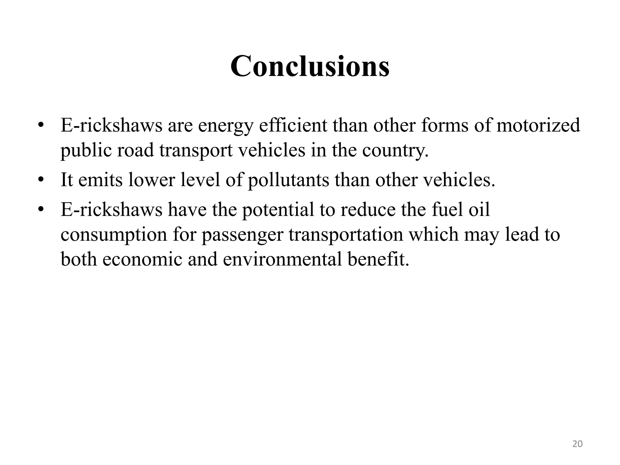 Conclusions
• E-rickshaws are energy efficient than other forms of motorized
public road transport vehicles in the country.
• It emits lower level of pollutants than other vehicles.
• E-rickshaws have the potential to reduce the fuel oil
consumption for passenger transportation which may lead to
both economic and environmental benefit.
20
 