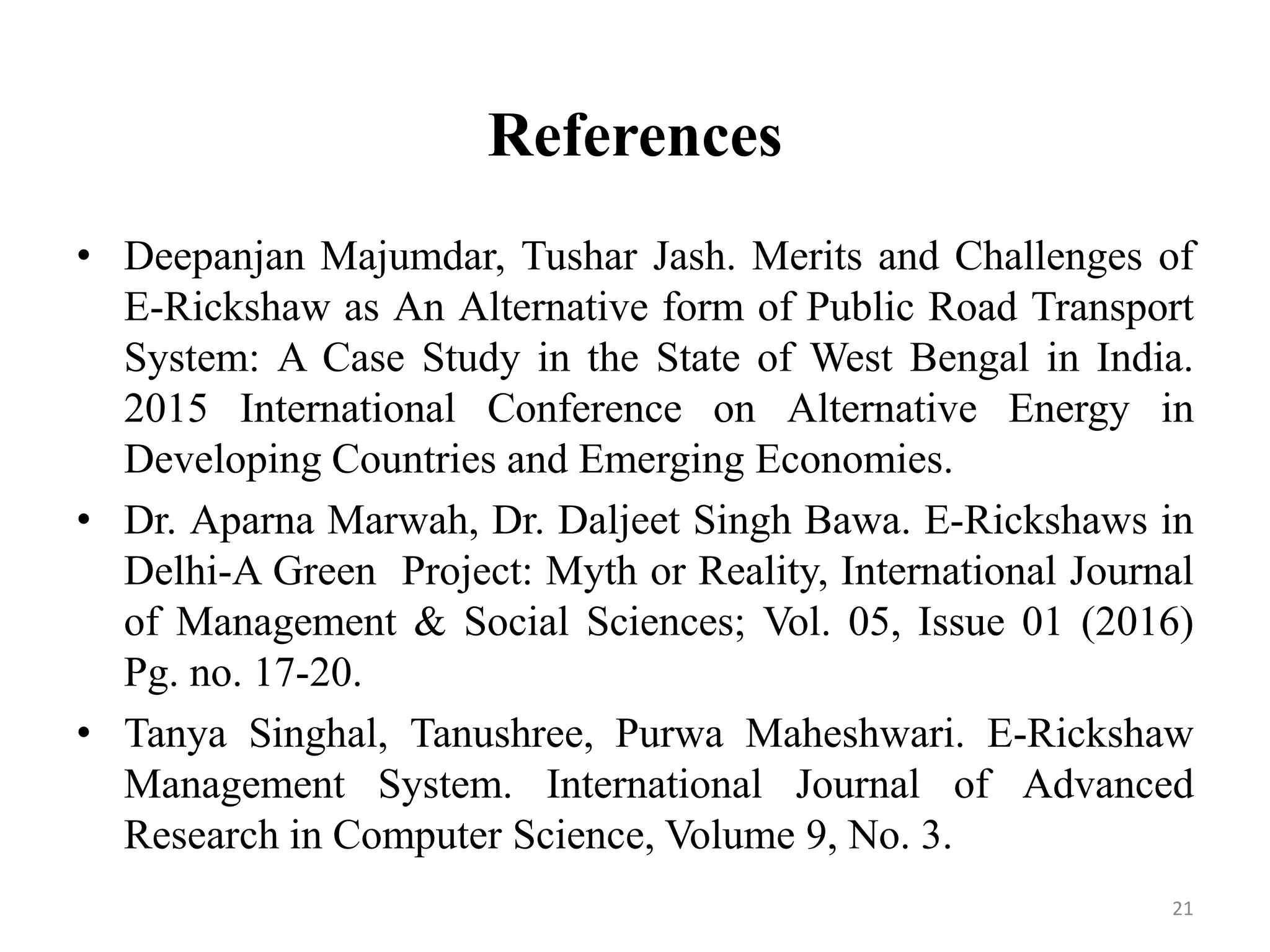 References
• Deepanjan Majumdar, Tushar Jash. Merits and Challenges of
E-Rickshaw as An Alternative form of Public Road Transport
System: A Case Study in the State of West Bengal in India.
2015 International Conference on Alternative Energy in
Developing Countries and Emerging Economies.
• Dr. Aparna Marwah, Dr. Daljeet Singh Bawa. E-Rickshaws in
Delhi-A Green Project: Myth or Reality, International Journal
of Management & Social Sciences; Vol. 05, Issue 01 (2016)
Pg. no. 17-20.
• Tanya Singhal, Tanushree, Purwa Maheshwari. E-Rickshaw
Management System. International Journal of Advanced
Research in Computer Science, Volume 9, No. 3.
21
 