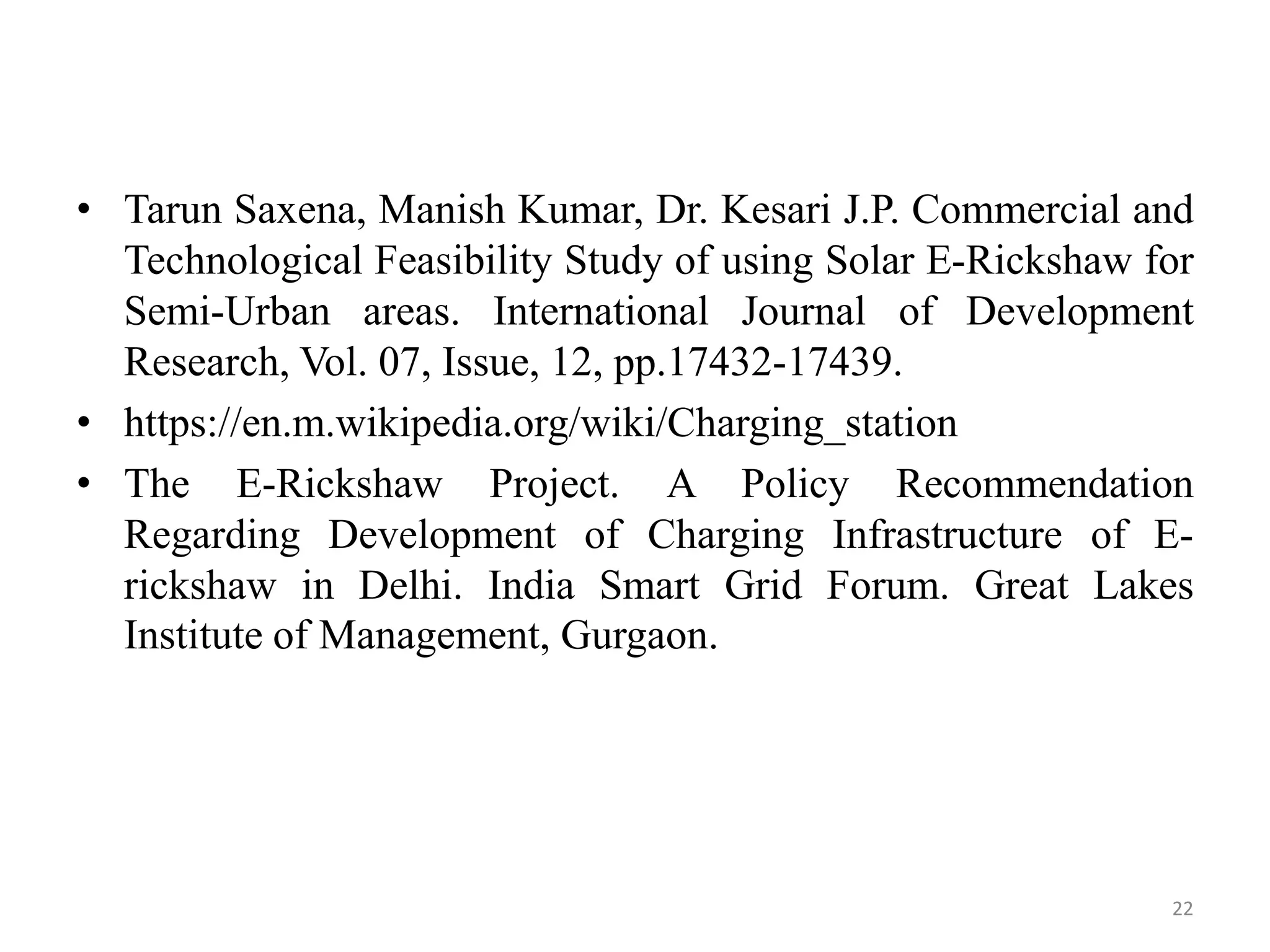 • Tarun Saxena, Manish Kumar, Dr. Kesari J.P. Commercial and
Technological Feasibility Study of using Solar E-Rickshaw for
Semi-Urban areas. International Journal of Development
Research, Vol. 07, Issue, 12, pp.17432-17439.
• https://en.m.wikipedia.org/wiki/Charging_station
• The E-Rickshaw Project. A Policy Recommendation
Regarding Development of Charging Infrastructure of E-
rickshaw in Delhi. India Smart Grid Forum. Great Lakes
Institute of Management, Gurgaon.
22
 