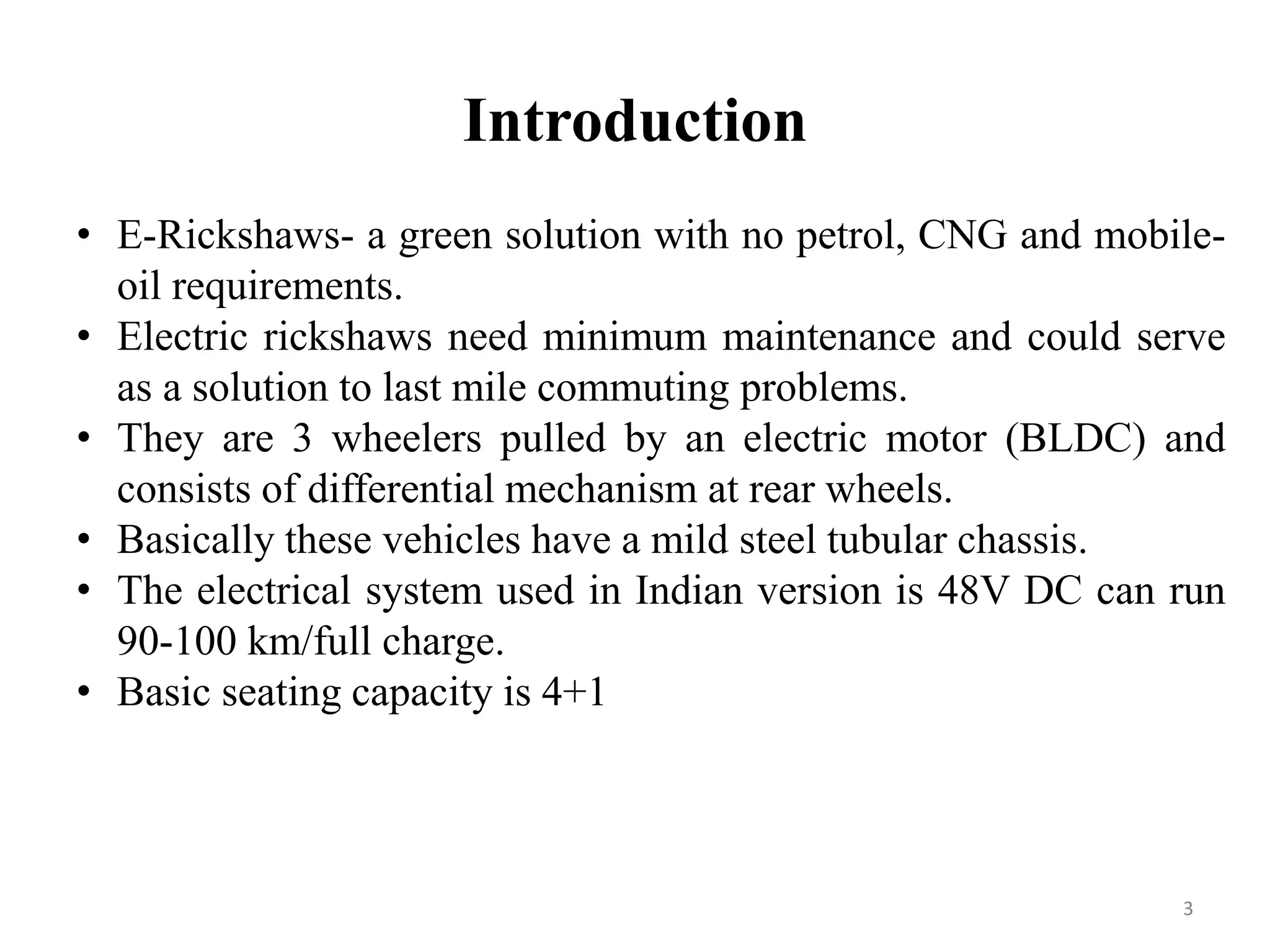 Introduction
3
• E-Rickshaws- a green solution with no petrol, CNG and mobile-
oil requirements.
• Electric rickshaws need minimum maintenance and could serve
as a solution to last mile commuting problems.
• They are 3 wheelers pulled by an electric motor (BLDC) and
consists of differential mechanism at rear wheels.
• Basically these vehicles have a mild steel tubular chassis.
• The electrical system used in Indian version is 48V DC can run
90-100 km/full charge.
• Basic seating capacity is 4+1
 