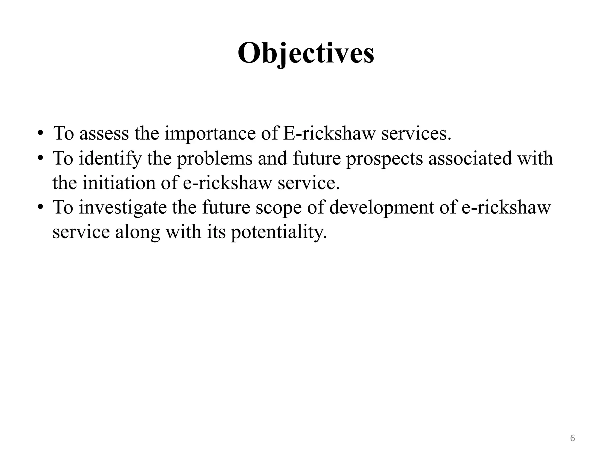 Objectives
6
• To assess the importance of E-rickshaw services.
• To identify the problems and future prospects associated with
the initiation of e-rickshaw service.
• To investigate the future scope of development of e-rickshaw
service along with its potentiality.
 