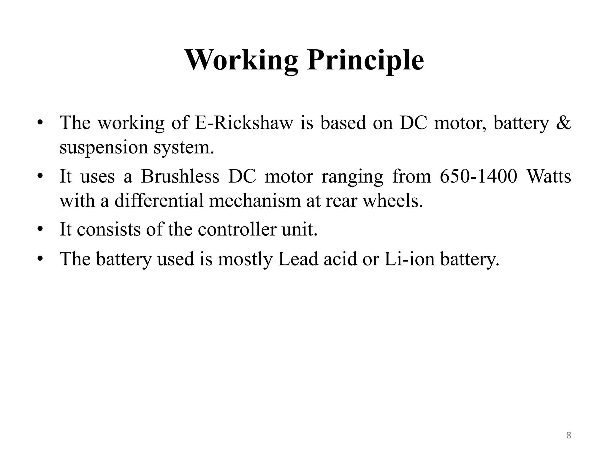 Working Principle
• The working of E-Rickshaw is based on DC motor, battery &
suspension system.
• It uses a Brushless DC motor ranging from 650-1400 Watts
with a differential mechanism at rear wheels.
• It consists of the controller unit.
• The battery used is mostly Lead acid or Li-ion battery.
8
 