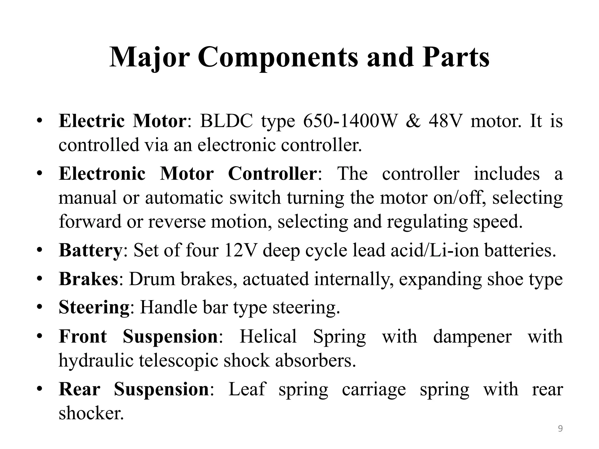Major Components and Parts
• Electric Motor: BLDC type 650-1400W & 48V motor. It is
controlled via an electronic controller.
• Electronic Motor Controller: The controller includes a
manual or automatic switch turning the motor on/off, selecting
forward or reverse motion, selecting and regulating speed.
• Battery: Set of four 12V deep cycle lead acid/Li-ion batteries.
• Brakes: Drum brakes, actuated internally, expanding shoe type
• Steering: Handle bar type steering.
• Front Suspension: Helical Spring with dampener with
hydraulic telescopic shock absorbers.
• Rear Suspension: Leaf spring carriage spring with rear
shocker.
9
 
