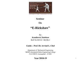 Seminar
On
“E-Rickshaw”
1
By-
Kemdharne Shubham
Roll No:402161 BE(M)-1
Department of Mechanical Engineering
MGM’s Jawaharlal Nehru Engineering College
N-6 CIDCO, Aurangabad – 431001
Year 2018-19
Guide – Prof. Dr. Arvind L. Chel
 