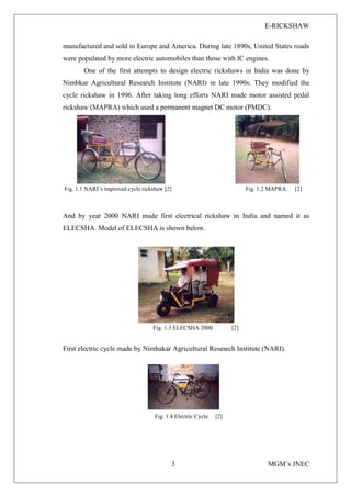 E-RICKSHAW
3 MGM’s JNEC
manufactured and sold in Europe and America. During late 1890s, United States roads
were populated by more electric automobiles than those with IC engines.
One of the first attempts to design electric rickshaws in India was done by
Nimbkar Agricultural Research Institute (NARI) in late 1990s. They modified the
cycle rickshaw in 1996. After taking long efforts NARI made motor assisted pedal
rickshaw (MAPRA) which used a permanent magnet DC motor (PMDC).
Fig. 1.1 NARI’s improved cycle rickshaw [2] Fig. 1.2 MAPRA [2]
And by year 2000 NARI made first electrical rickshaw in India and named it as
ELECSHA. Model of ELECSHA is shown below.
Fig. 1.3 ELECSHA 2000 [2]
First electric cycle made by Nimbakar Agricultural Research Institute (NARI).
Fig. 1.4 Electric Cycle [2]
 