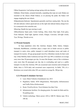 E-RICKSHAW
5 MGM’s JNEC
F)Rear Suspension: Leaf spring carriage spring with rear shocker.
G)Brakes: Drum brakes, actuated internally, expanding shoe type are used. Brakes are
mounted on the chassis (Pedal brakes), so on pressing the pedal, the brakes will
engage stopping the rear wheels.
H)Speedometer/Indicator: Speedometer generally used have analog dials. The one the
left side indicates vehicle speed and one on the right side indicate battery charge level.
It is connected to the controller unit.
I)Steering: Handle bar type steering is used.
J)Miscellaneous Spare parts: Centre locking, Alloy wheel, Rear light, Front glass,
Front Indicator, Head light, Ignition switch, Charger, Converter, left-right switch,
Tyre, Wirings, Throttle set etc.
1.3 Present Scenario
In large population cities like Amritsar, Kanpur, Delhi, Indore, Udaipur,
Kakinada, Barddhaman, e-rickshaw plays a major role as feeder services to public
transport in metro cities, public transport in small &medium towns and mode of
transport for tourists. All age group people travel by e-Rickshaw mostly for their work
trip. Urban Mobility India Conference & Expo 2015 says 90% e-rickshaws on average
carry more than 50 passengers per day. In areas like Kanpur, most of the e-rickshaws
carry more than 80 passengers per day due to overloading and used as a public
transport. In cities like Amritsar, 90% are occasional users (tourists) and in Kanpur &
Delhi, there is 70:30 daily and occasional users respectively. In Delhi, 70% of e-
Rickshaws are owned while other 30% are rented on average Rs. 300 per day.
1.3.1 Present E-rickshaw Services
• Laws: Motor Vehicles (Amendment) Act, 2015
• Regulatory bodies: RTO (Registration), Municipality (Infrastructure)
and Traffic Police (Enforcement)
• Route: Fixed by drivers. Travel distance less than 5 km.
• Infrastructure facilities: No charging points. No stands for Halts and Go.
No parking areas.
• Vehicle technology: Motor power- 650 to 1400 W. Battery type- 90 to
100 Ah
 
