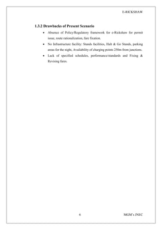 E-RICKSHAW
6 MGM’s JNEC
1.3.2 Drawbacks of Present Scenario
• Absence of Policy/Regulatory framework for e-Rickshaw for permit
issue, route rationalization, fare fixation.
• No Infrastructure facility: Stands facilities, Halt & Go Stands, parking
areas for the night, Availability of charging points 250m from junctions.
• Lack of specified schedules, performance/standards and Fixing &
Revising fares.
 