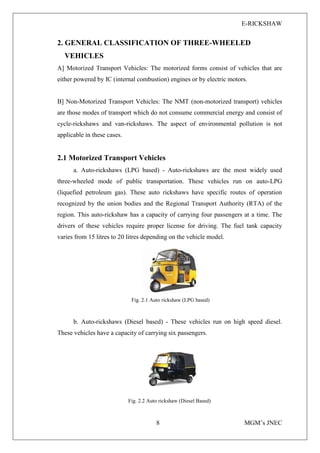 E-RICKSHAW
8 MGM’s JNEC
2. GENERAL CLASSIFICATION OF THREE-WHEELED
VEHICLES
A] Motorized Transport Vehicles: The motorized forms consist of vehicles that are
either powered by IC (internal combustion) engines or by electric motors.
B] Non-Motorized Transport Vehicles: The NMT (non-motorized transport) vehicles
are those modes of transport which do not consume commercial energy and consist of
cycle-rickshaws and van-rickshaws. The aspect of environmental pollution is not
applicable in these cases.
2.1 Motorized Transport Vehicles
a. Auto-rickshaws (LPG based) - Auto-rickshaws are the most widely used
three-wheeled mode of public transportation. These vehicles run on auto-LPG
(liquefied petroleum gas). These auto rickshaws have specific routes of operation
recognized by the union bodies and the Regional Transport Authority (RTA) of the
region. This auto-rickshaw has a capacity of carrying four passengers at a time. The
drivers of these vehicles require proper license for driving. The fuel tank capacity
varies from 15 litres to 20 litres depending on the vehicle model.
Fig. 2.1 Auto rickshaw (LPG based)
b. Auto-rickshaws (Diesel based) - These vehicles run on high speed diesel.
These vehicles have a capacity of carrying six passengers.
Fig. 2.2 Auto rickshaw (Diesel Based)
 