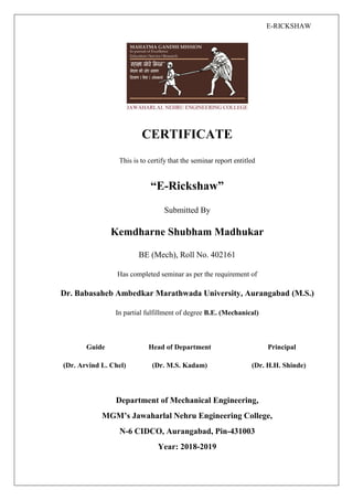 E-RICKSHAW
CERTIFICATE
This is to certify that the seminar report entitled
“E-Rickshaw”
Submitted By
Kemdharne Shubham Madhukar
BE (Mech), Roll No. 402161
Has completed seminar as per the requirement of
Dr. Babasaheb Ambedkar Marathwada University, Aurangabad (M.S.)
In partial fulfillment of degree B.E. (Mechanical)
Guide Head of Department Principal
(Dr. Arvind L. Chel) (Dr. M.S. Kadam) (Dr. H.H. Shinde)
Department of Mechanical Engineering,
MGM’s Jawaharlal Nehru Engineering College,
N-6 CIDCO, Aurangabad, Pin-431003
Year: 2018-2019
 
