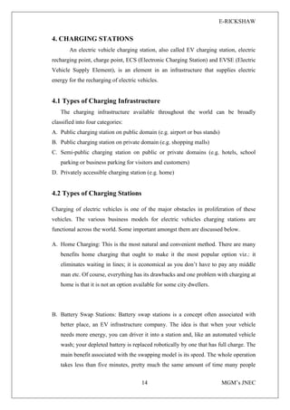 E-RICKSHAW
14 MGM’s JNEC
4. CHARGING STATIONS
An electric vehicle charging station, also called EV charging station, electric
recharging point, charge point, ECS (Electronic Charging Station) and EVSE (Electric
Vehicle Supply Element), is an element in an infrastructure that supplies electric
energy for the recharging of electric vehicles.
4.1 Types of Charging Infrastructure
The charging infrastructure available throughout the world can be broadly
classified into four categories:
A. Public charging station on public domain (e.g. airport or bus stands)
B. Public charging station on private domain (e.g. shopping malls)
C. Semi-public charging station on public or private domains (e.g. hotels, school
parking or business parking for visitors and customers)
D. Privately accessible charging station (e.g. home)
4.2 Types of Charging Stations
Charging of electric vehicles is one of the major obstacles in proliferation of these
vehicles. The various business models for electric vehicles charging stations are
functional across the world. Some important amongst them are discussed below.
A. Home Charging: This is the most natural and convenient method. There are many
benefits home charging that ought to make it the most popular option viz.: it
eliminates waiting in lines; it is economical as you don’t have to pay any middle
man etc. Of course, everything has its drawbacks and one problem with charging at
home is that it is not an option available for some city dwellers.
B. Battery Swap Stations: Battery swap stations is a concept often associated with
better place, an EV infrastructure company. The idea is that when your vehicle
needs more energy, you can driver it into a station and, like an automated vehicle
wash; your depleted battery is replaced robotically by one that has full charge. The
main benefit associated with the swapping model is its speed. The whole operation
takes less than five minutes, pretty much the same amount of time many people
 