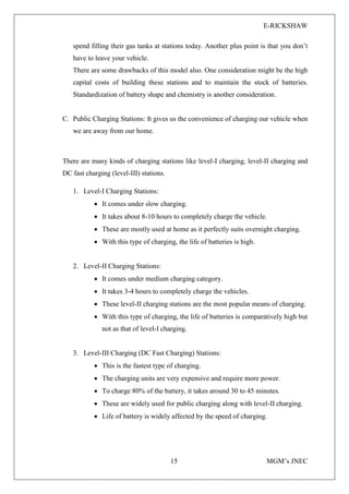 E-RICKSHAW
15 MGM’s JNEC
spend filling their gas tanks at stations today. Another plus point is that you don’t
have to leave your vehicle.
There are some drawbacks of this model also. One consideration might be the high
capital costs of building these stations and to maintain the stock of batteries.
Standardization of battery shape and chemistry is another consideration.
C. Public Charging Stations: It gives us the convenience of charging our vehicle when
we are away from our home.
There are many kinds of charging stations like level-I charging, level-II charging and
DC fast charging (level-III) stations.
1. Level-I Charging Stations:
• It comes under slow charging.
• It takes about 8-10 hours to completely charge the vehicle.
• These are mostly used at home as it perfectly suits overnight charging.
• With this type of charging, the life of batteries is high.
2. Level-II Charging Stations:
• It comes under medium charging category.
• It takes 3-4 hours to completely charge the vehicles.
• These level-II charging stations are the most popular means of charging.
• With this type of charging, the life of batteries is comparatively high but
not as that of level-I charging.
3. Level-III Charging (DC Fast Charging) Stations:
• This is the fastest type of charging.
• The charging units are very expensive and require more power.
• To charge 80% of the battery, it takes around 30 to 45 minutes.
• These are widely used for public charging along with level-II charging.
• Life of battery is widely affected by the speed of charging.
 