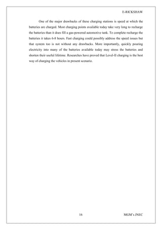 E-RICKSHAW
16 MGM’s JNEC
One of the major drawbacks of these charging stations is speed at which the
batteries are charged. Most charging points available today take very long to recharge
the batteries than it does fill a gas-powered automotive tank. To complete recharge the
batteries it takes 6-8 hours. Fast charging could possibly address the speed issues but
that system too is not without any drawbacks. More importantly, quickly pouring
electricity into many of the batteries available today may stress the batteries and
shorten their useful lifetime. Researches have proved that Level-II charging is the best
way of charging the vehicles in present scenario.
 