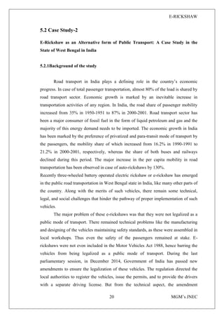 E-RICKSHAW
20 MGM’s JNEC
5.2 Case Study-2
E-Rickshaw as an Alternative form of Public Transport: A Case Study in the
State of West Bengal in India
5.2.1Background of the study
Road transport in India plays a defining role in the country’s economic
progress. In case of total passenger transportation, almost 80% of the load is shared by
road transport sector. Economic growth is marked by an inevitable increase in
transportation activities of any region. In India, the road share of passenger mobility
increased from 35% in 1950-1951 to 87% in 2000-2001. Road transport sector has
been a major consumer of fossil fuel in the form of liquid petroleum and gas and the
majority of this energy demand needs to be imported. The economic growth in India
has been marked by the preference of privatized and para-transit mode of transport by
the passengers, the mobility share of which increased from 16.2% in 1990-1991 to
21.2% in 2000-2001, respectively, whereas the share of both buses and railways
declined during this period. The major increase in the per capita mobility in road
transportation has been observed in case of auto-rickshaws by 130%.
Recently three-wheeled battery operated electric rickshaw or e-rickshaw has emerged
in the public road transportation in West Bengal state in India, like many other parts of
the country. Along with the merits of such vehicles, there remain some technical,
legal, and social challenges that hinder the pathway of proper implementation of such
vehicles.
The major problem of these e-rickshaws was that they were not legalized as a
public mode of transport. There remained technical problems like the manufacturing
and designing of the vehicles maintaining safety standards, as these were assembled in
local workshops. Thus even the safety of the passengers remained at stake. E-
rickshaws were not even included in the Motor Vehicles Act 1988, hence barring the
vehicles from being legalized as a public mode of transport. During the last
parliamentary session, in December 2014, Government of India has passed new
amendments to ensure the legalization of these vehicles. The regulation directed the
local authorities to register the vehicles, issue the permits, and to provide the drivers
with a separate driving license. But from the technical aspect, the amendment
 