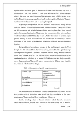 E-RICKSHAW
21 MGM’s JNEC
regularized the maximum speed of the vehicle at 25 km/h and the motor size up to a
maximum of 2 kW. This limit of 25 km/h speed will likely affect the environment
directly due to the low speed emission of the petroleum based vehicles present in the
traffic. Thus, if these vehicles are allowed to ply on thoroughfares like that of the auto-
rickshaws, the traffic condition will be severely hampered.
In passenger transportation, the auto-rickshaws have been the mostly utilized
form that operates for both medium and short distance commute. Taking into account
the driving pattern and technical characteristics, auto-rickshaws have been a good
option for vehicle electrification. The average fuel consumption of the auto-rickshaws
was found to be around 6.04 litres/day of auto LPG for the scenario of Kolkata. Again
parallel running of both auto-rickshaws and e-rickshaws by replacing a certain
percentage of the former by e-rickshaws showed the economic and environmental
benefits.
But e-rickshaws have already emerged in the road transport sector in West
Bengal. The data collected from the various surveys, revealed that the specific energy
consumption of the present e-rickshaws have been the least among the other forms of
public road transport vehicles. The average specific energy consumption of the e-
rickshaws has been calculated to be around 53.76 kJ/passenger-km. Following table
shows the comparison of the specific energy consumption for different types of public
road transport vehicles in West Bengal.
Table 5.3. Comparison of Specific energy consumption
Vehicle Type Specific energy
consumption
(kJ/passenger-km)
Private Bus 158.45
AC Bus 286.18
Auto Rickshaw 362.4
E-Rickshaw 53.76
Source: [1]
Taking into account the passenger carrying capacity of the e-rickshaws and the
corresponding vehicle dimensions, these could have been considered as the major
counterpart of the conventional three-wheeled auto-rickshaws.
But the travelling pattern of the auto-rickshaws which shows the maximum
speed and acceleration, discards the e-rickshaw as the exact counter part of the auto-
 