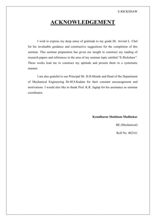 E-RICKSHAW
ACKNOWLEDGEMENT
I wish to express my deep sense of gratitude to my guide Dr. Arvind L. Chel
for his invaluable guidance and constructive suggestions for the completion of this
seminar. This seminar preparation has given me insight to construct my reading of
research papers and references in the area of my seminar topic entitled “E-Rickshaw”.
These works lead me to construct my aptitude and present them in a systematic
manner.
I am also grateful to our Principal Dr. H.H.Shinde and Head of the Department
of Mechanical Engineering Dr.M.S.Kadam for their constant encouragement and
motivations. I would also like to thank Prof. K.R. Jagtap for his assistance as seminar
coordinator.
Kemdharne Shubham Madhukar
BE (Mechanical)
Roll No. 402161
 