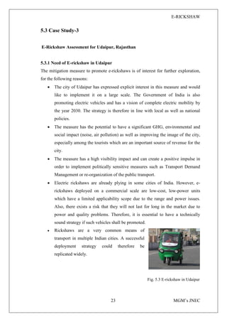 E-RICKSHAW
23 MGM’s JNEC
5.3 Case Study-3
E-Rickshaw Assessment for Udaipur, Rajasthan
5.3.1 Need of E-rickshaw in Udaipur
The mitigation measure to promote e-rickshaws is of interest for further exploration,
for the following reasons:
• The city of Udaipur has expressed explicit interest in this measure and would
like to implement it on a large scale. The Government of India is also
promoting electric vehicles and has a vision of complete electric mobility by
the year 2030. The strategy is therefore in line with local as well as national
policies.
• The measure has the potential to have a significant GHG, environmental and
social impact (noise, air pollution) as well as improving the image of the city,
especially among the tourists which are an important source of revenue for the
city.
• The measure has a high visibility impact and can create a positive impulse in
order to implement politically sensitive measures such as Transport Demand
Management or re-organization of the public transport.
• Electric rickshaws are already plying in some cities of India. However, e-
rickshaws deployed on a commercial scale are low-cost, low-power units
which have a limited applicability scope due to the range and power issues.
Also, there exists a risk that they will not last for long in the market due to
power and quality problems. Therefore, it is essential to have a technically
sound strategy if such vehicles shall be promoted.
• Rickshaws are a very common means of
transport in multiple Indian cities. A successful
deployment strategy could therefore be
replicated widely.
Fig. 5.3 E-rickshaw in Udaipur
 