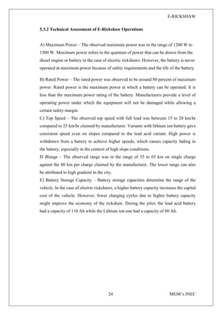 E-RICKSHAW
24 MGM’s JNEC
5.3.2 Technical Assessment of E-Rickshaw Operations
A) Maximum Power – The observed maximum power was in the range of 1200 W to
1500 W. Maximum power refers to the quantum of power that can be drawn from the
diesel engine or battery in the case of electric rickshaws. However, the battery is never
operated at maximum power because of safety requirements and the life of the battery.
B) Rated Power – The rated power was observed to be around 80 percent of maximum
power. Rated power is the maximum power at which a battery can be operated. It is
less than the maximum power rating of the battery. Manufacturers provide a level of
operating power under which the equipment will not be damaged while allowing a
certain safety margin.
C) Top Speed – The observed top speed with full load was between 15 to 20 km/hr
compared to 25 km/hr claimed by manufacturer. Variants with lithium ion battery gave
consistent speed even on slopes compared to the lead acid variant. High power is
withdrawn from a battery to achieve higher speeds, which causes capacity fading in
the battery, especially in the context of high slope conditions.
D )Range – The observed range was in the range of 55 to 65 km on single charge
against the 80 km per charge claimed by the manufacturer. The lower range can also
be attributed to high gradient in the city.
E) Battery Storage Capacity – Battery storage capacities determine the range of the
vehicle. In the case of electric rickshaws, a higher battery capacity increases the capital
cost of the vehicle. However, fewer charging cycles due to higher battery capacity
might improve the economy of the rickshaw. During the pilot, the lead acid battery
had a capacity of 110 Ah while the Lithium ion one had a capacity of 80 Ah.
 