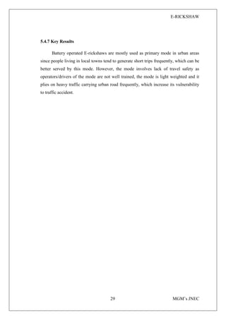 E-RICKSHAW
29 MGM’s JNEC
5.4.7 Key Results
Battery operated E-rickshaws are mostly used as primary mode in urban areas
since people living in local towns tend to generate short trips frequently, which can be
better served by this mode. However, the mode involves lack of travel safety as
operators/drivers of the mode are not well trained, the mode is light weighted and it
plies on heavy traffic carrying urban road frequently, which increase its vulnerability
to traffic accident.
 