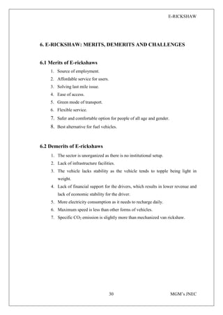 E-RICKSHAW
30 MGM’s JNEC
6. E-RICKSHAW: MERITS, DEMERITS AND CHALLENGES
6.1 Merits of E-rickshaws
1. Source of employment.
2. Affordable service for users.
3. Solving last mile issue.
4. Ease of access.
5. Green mode of transport.
6. Flexible service.
7. Safer and comfortable option for people of all age and gender.
8. Best alternative for fuel vehicles.
6.2 Demerits of E-rickshaws
1. The sector is unorganized as there is no institutional setup.
2. Lack of infrastructure facilities.
3. The vehicle lacks stability as the vehicle tends to topple being light in
weight.
4. Lack of financial support for the drivers, which results in lower revenue and
lack of economic stability for the driver.
5. More electricity consumption as it needs to recharge daily.
6. Maximum speed is less than other forms of vehicles.
7. Specific CO2 emission is slightly more than mechanized van rickshaw.
 