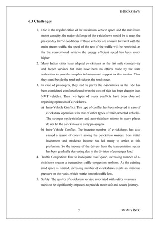 E-RICKSHAW
31 MGM’s JNEC
6.3 Challenges
1. Due to the regularization of the maximum vehicle speed and the maximum
motor capacity, the major challenge of the e-rickshaws would be to meet the
present day traffic conditions. If these vehicles are allowed to travel with the
main stream traffic, the speed of the rest of the traffic will be restricted, as
for the conventional vehicles the energy efficient speed has been much
higher.
2. Many Indian cities have adopted e-rickshaws as the last mile connectivity
and feeder services but there have been no efforts made by the state
authorities to provide complete infrastructural support to this service. Thus
they stand beside the road and reduces the road space.
3. In case of passengers, they tend to prefer the e-rickshaws as the ride has
been considered comfortable and even the cost of ride has been cheaper than
NMT vehicles. Thus two types of major conflicts have been observed
regarding operation of e-rickshaws.
a) Inter-Vehicle Conflict: This type of conflict has been observed in case of
e-rickshaw operation with that of other types of three-wheeled vehicles.
The stronger cycle-rickshaw and auto-rickshaw unions in many places
do not let the e-rickshaws to carry passengers.
b) Intra-Vehicle Conflict: The increase number of e-rickshaws has also
caused a reason of concern among the e-rickshaw owners. Less initial
investment and moderate income has led many to arrive at this
profession. So the income of the drivers from the transportation sector
has been gradually decreasing due to the division of passenger load.
4. Traffic Congestion: Due to inadequate road space, increasing number of e-
rickshaws creates a tremendous traffic congestion problem. As the existing
road space is limited, increasing number of e-rickshaws exerts an immense
pressure on the roads, which restrict smooth traffic low.
5. Safety: The quality of e-rickshaw service associated with safety measures
needs to be significantly improved to provide more safe and secure journey.
 