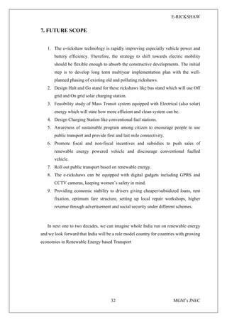 E-RICKSHAW
32 MGM’s JNEC
7. FUTURE SCOPE
1. The e-rickshaw technology is rapidly improving especially vehicle power and
battery efficiency. Therefore, the strategy to shift towards electric mobility
should be flexible enough to absorb the constructive developments. The initial
step is to develop long term multiyear implementation plan with the well-
planned phasing of existing old and polluting rickshaws.
2. Design Halt and Go stand for these rickshaws like bus stand which will use Off
grid and On grid solar charging station.
3. Feasibility study of Mass Transit system equipped with Electrical (also solar)
energy which will state how more efficient and clean system can be.
4. Design Charging Station like conventional fuel stations.
5. Awareness of sustainable program among citizen to encourage people to use
public transport and provide first and last mile connectivity.
6. Promote fiscal and non-fiscal incentives and subsidies to push sales of
renewable energy powered vehicle and discourage conventional fuelled
vehicle.
7. Roll out public transport based on renewable energy.
8. The e-rickshaws can be equipped with digital gadgets including GPRS and
CCTV cameras, keeping women’s safety in mind.
9. Providing economic stability to drivers giving cheaper/subsidized loans, rent
fixation, optimum fare structure, setting up local repair workshops, higher
revenue through advertisement and social security under different schemes.
In next one to two decades, we can imagine whole India run on renewable energy
and we look forward that India will be a role model country for countries with growing
economies in Renewable Energy based Transport
 