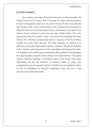 E-RICKSHAW
33 MGM’s JNEC
8. CONCLUSIONS
The e-rickshaws are energy efficient than other forms of motorized public road
transport vehicles in the country. Most of the people use battery operated rickshaws
for their working purpose, daily travel. They chose it because the fare is lower than the
other transport modes. Proper implementation of the e-rickshaws has the potential to
address the issues of environmental pollution due to transportation as the specific CO2
emission for the e-rickshaw is much lower than other fuelled vehicles. One of the
major positive sides of e-rickshaws is that, it emits lower level of pollutants than other
vehicles. But e-rickshaws consumes huge amount of electricity at the time of battery
charging and creates traffic jam also. The major challenges are required to be
addressed for the proper implementation of these e-rickshaws. The present technology
of the e-rickshaw needs enhancement for the compatibility with the present day traffic.
The designing of the vehicles requires maintaining safety standards for the passengers
thus requiring proper inspection of these vehicles by the right authorities. The number
of these e-rickshaws operating in the different regions in the country needs proper
regularization and thus the eradication of vehicular conflicts by proper route
management between the passenger vehicles. E-rickshaws have the potential to reduce
the fuel oil consumption for passenger transportation which may lead to both
economic and environmental benefit.
 