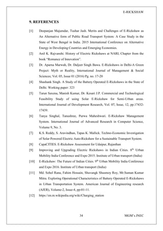 E-RICKSHAW
34 MGM’s JNEC
9. REFERENCES
[1] Deepanjan Majumdar, Tushar Jash. Merits and Challenges of E-Rickshaw as
An Alternative form of Public Road Transport System: A Case Study in the
State of West Bengal in India. 2015 International Conference on Alternative
Energy in Developing Countries and Emerging Economies.
[2] Anil K. Rajvanshi. History of Electric Rickshaws at NARI, Chapter from the
book “Romance of Innovation”.
[3] Dr. Aparna Marwah, Dr. Daljeet Singh Bawa. E-Rickshaws in Delhi-A Green
Project: Myth or Reality, International Journal of Management & Social
Sciences; Vol. 05, Issue 01 (2016) Pg. no. 17-20
[4] Shashank Singh. A Study of the Battery Operated E-Rickshaws in the State of
Delhi. Working paper: 323
[5] Tarun Saxena, Manish Kumar, Dr. Kesari J.P. Commercial and Technological
Feasibility Study of using Solar E-Rickshaw for Semi-Urban areas.
International Journal of Development Research, Vol. 07, Issue, 12, pp.17432-
17439.
[6] Tanya Singhal, Tanushree, Purwa Maheshwari. E-Rickshaw Management
System. International Journal of Advanced Research in Computer Science,
Volume 9, No. 3.
[7] K.S. Reddy, S. Aravindhan, Tapas K. Mallick. Techno-Economic Investigation
of Solar Powered Electric Auto-Rickshaw for a Sustainable Transport System.
[8] CapaCITIES. E-Rickshaw Assessment for Udaipur, Rajasthan
[9] Improving and Upgrading Electric Rickshaws in Indian Cities. 8th
Urban
Mobility India Conference and Expo 2015. Institute of Urban transport (India)
[10] E-Rickshaw: The Future of Indian Cities. 9th
Urban Mobility India Conference
and Expo 2016. Institute of Urban transport (India)
[11] Md. Sohel Rana, Fahim Hossain, Shuvangk Shusmoy Roy, Mr.Suman Kumar
Mitra. Exploring Operational Characteristics of Battery Operated E-Rickshaws
in Urban Transportation System. American Journal of Engineering research
(AJER), Volume-2, Issue-4, pp-01-11.
[12] https://en.m.wikipedia.org/wiki/Charging_station
 